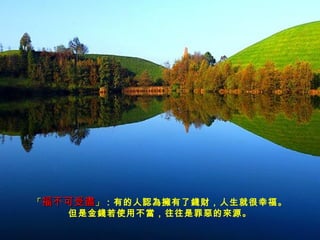 「 福不可受盡 」 ：有的人認為擁有了錢財，人生就很幸福。 但是金錢若使用不當，往往是罪惡的來源。 