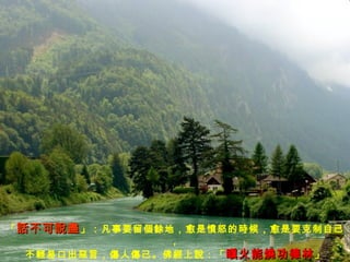 「 話不可說盡 」：凡事要留個餘地，愈是憤怒的時候，愈是要克制自己， 不輕易口出惡言，傷人傷己。佛經上說：「 瞋火能燒功德林 」 