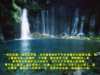 一時的怒氣，無心的言語，往往會毀掉多年辛苦培養的友誼與功德。待 人謙遜包容，不驕矜，不恃寵，靜坐常思己過，閒談論別人是， 要常常反省檢討自己的缺失，而不斤斤計較別人的過錯。 寧可他人負我，決不負他人，以責人之心責己，以恕己之心恕人。能 以寬容、體諒的心來對待一切，眼前的必定是一條坦蕩的大道。 