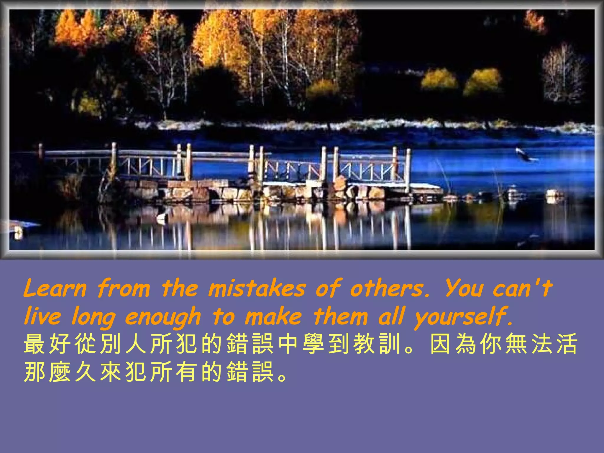 Learn from the mistakes of others. You can't live long enough to make them all yourself. 最好從別人所犯的錯誤中學到教訓。因為 你無法活那麼久來犯所有的錯誤。   