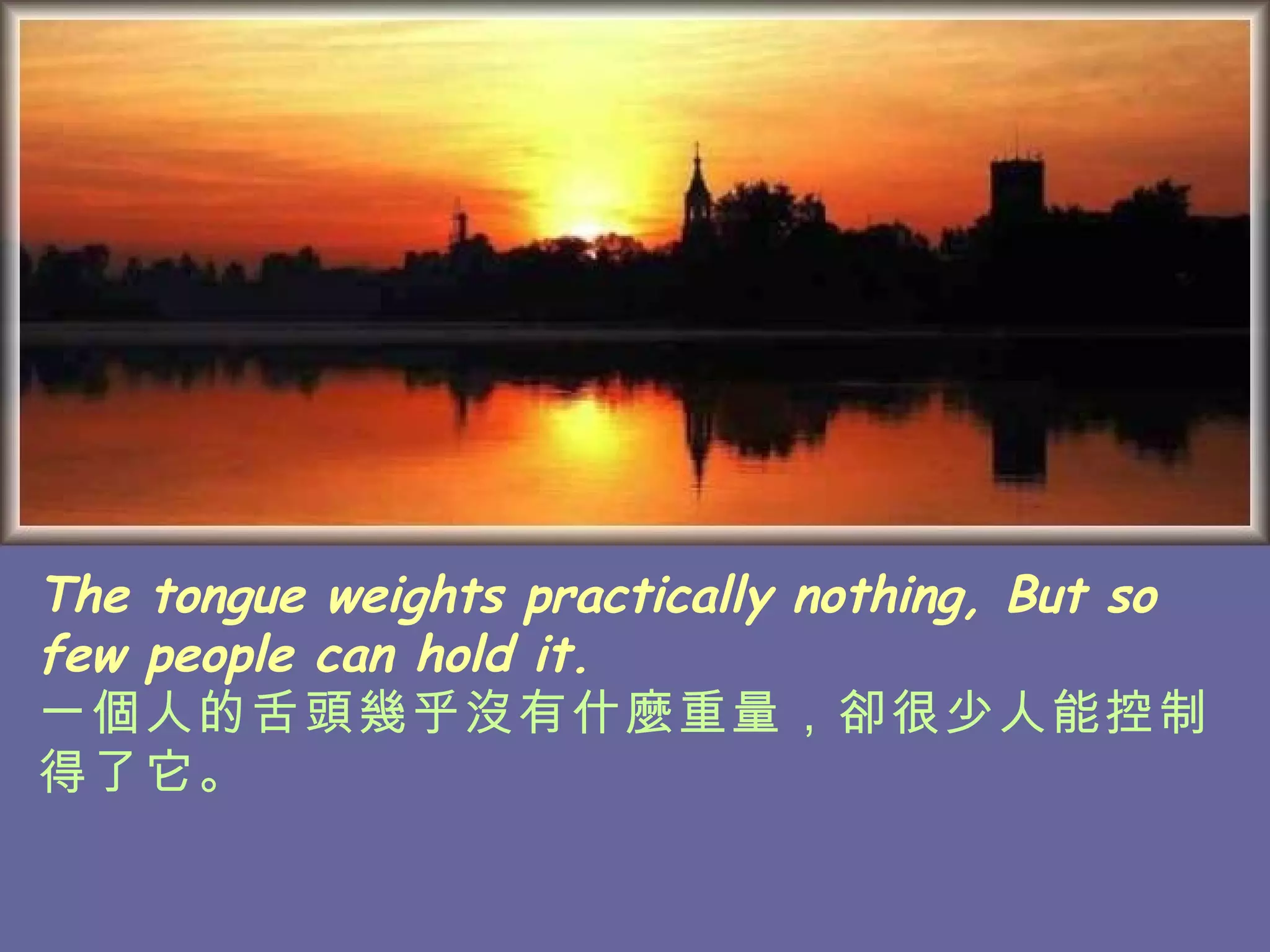 The tongue weights practically nothing, But so few people can hold it. 一個人的舌頭幾乎沒有什麼重量，卻很少人能控制得了它。   