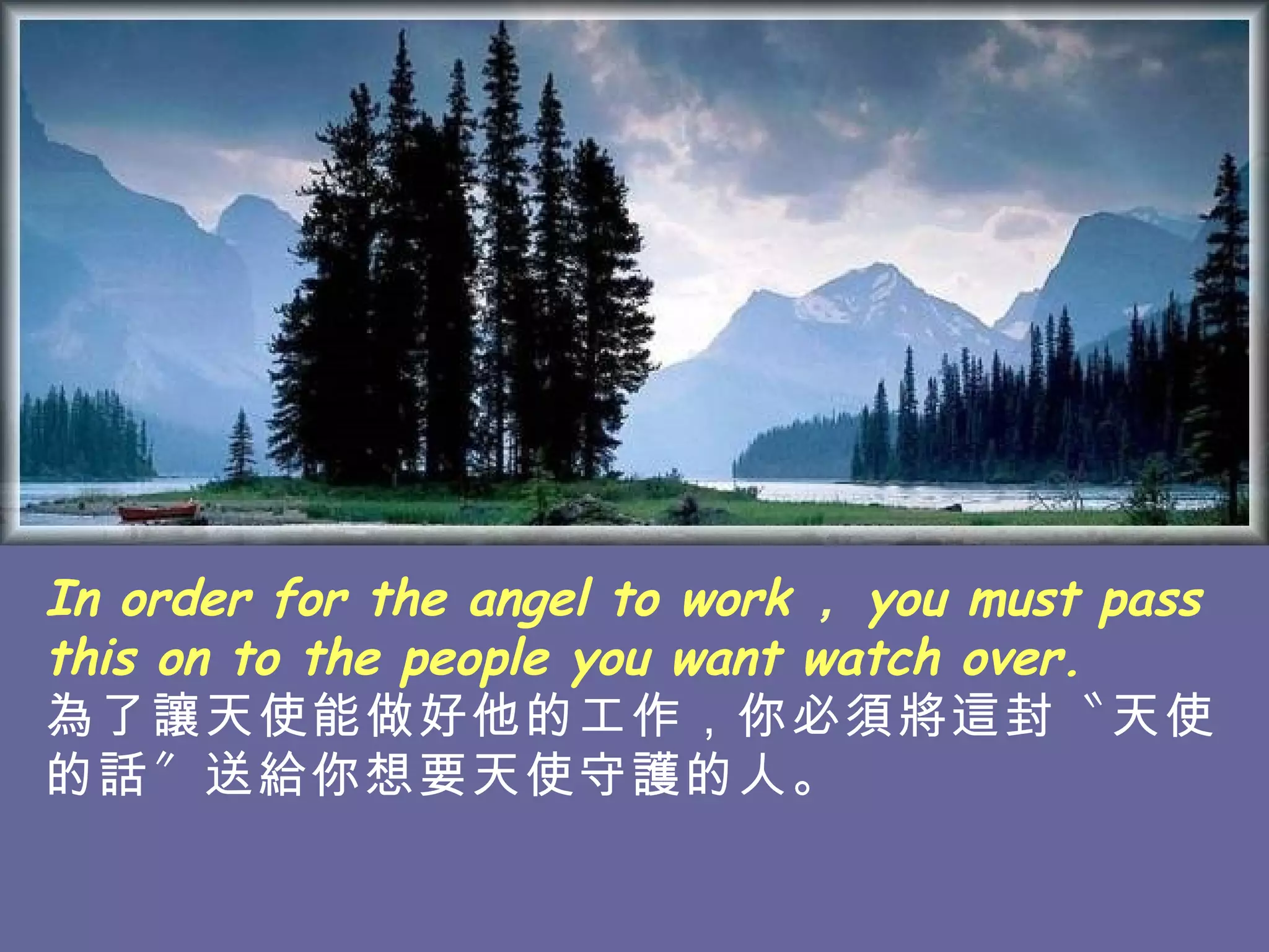 In order for the angel to work ， you must pass this on to the people you want watch over. 為了讓天使能做好他的工作，你必須將這封〝天使的話〞送給你想要天使守護的人。  