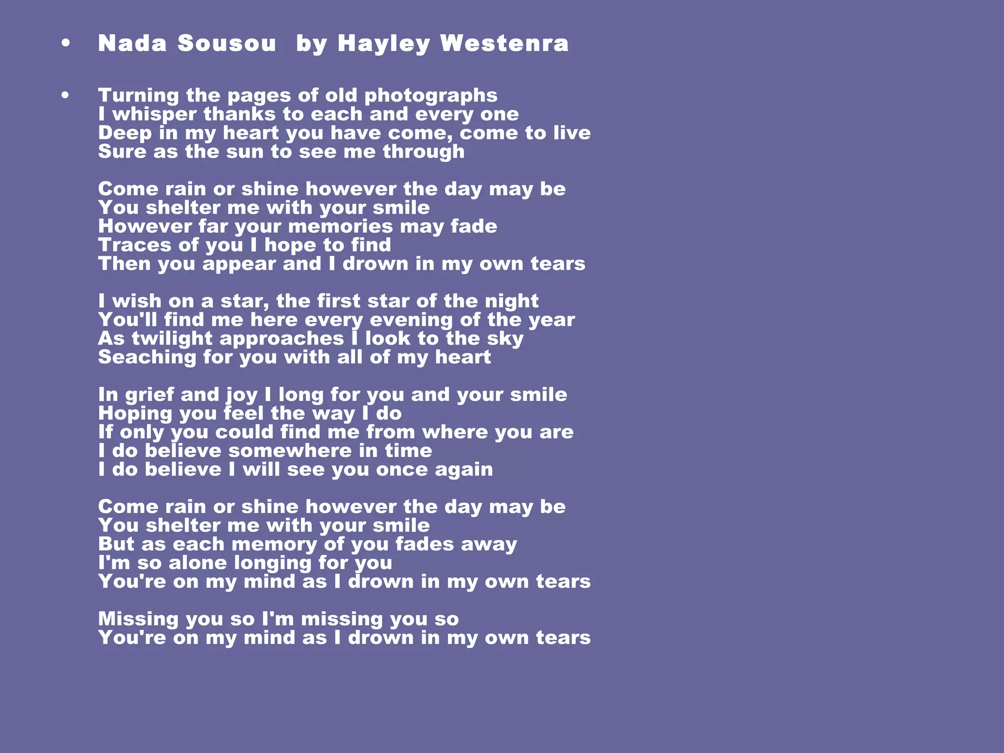 Nada Sousou  by  Hayley Westenra Turning the pages of old photographs I whisper thanks to each and every one Deep in my heart you have come, come to live Sure as the sun to see me through Come rain or shine however the day may be You shelter me with your smile However far your memories may fade Traces of you I hope to find Then you appear and I drown in my own tears I wish on a star, the first star of the night You'll find me here every evening of the year As twilight approaches I look to the sky Seaching for you with all of my heart In grief and joy I long for you and your smile Hoping you feel the way I do If only you could find me from where you are I do believe somewhere in time I do believe I will see you once again Come rain or shine however the day may be You shelter me with your smile But as each memory of you fades away I'm so alone longing for you You're on my mind as I drown in my own tears Missing you so I'm missing you so You're on my mind as I drown in my own tears 