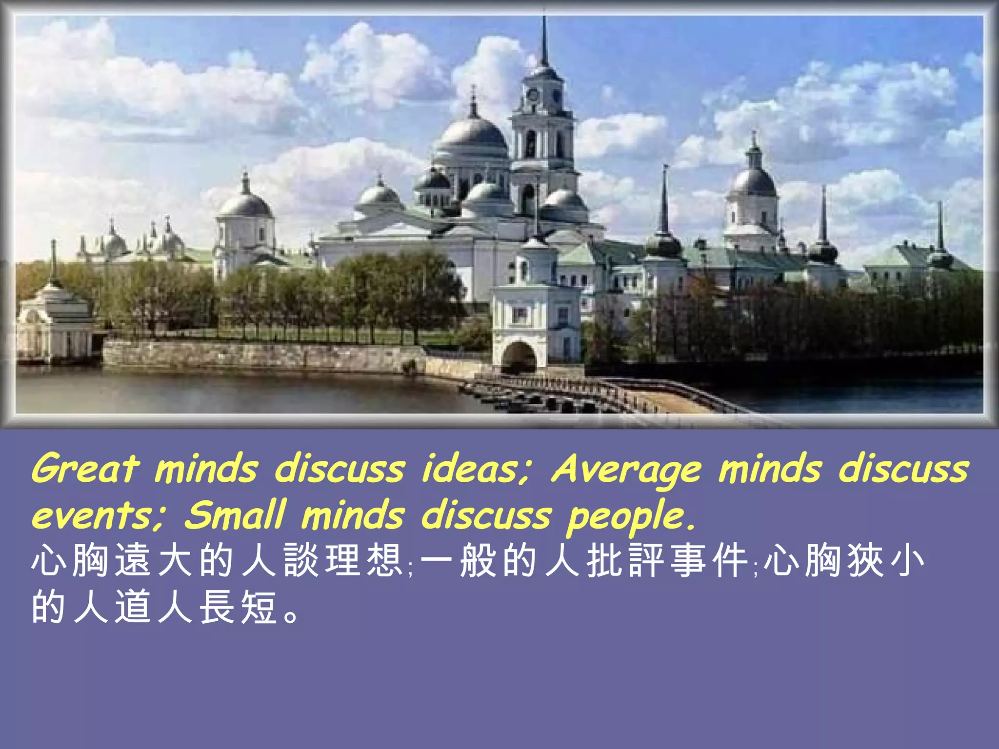 Great minds discuss ideas; Average minds discuss events; Small minds discuss people. 心胸遠大的人談理想﹔一般的人批評事件﹔心胸狹小的人道人長短。   