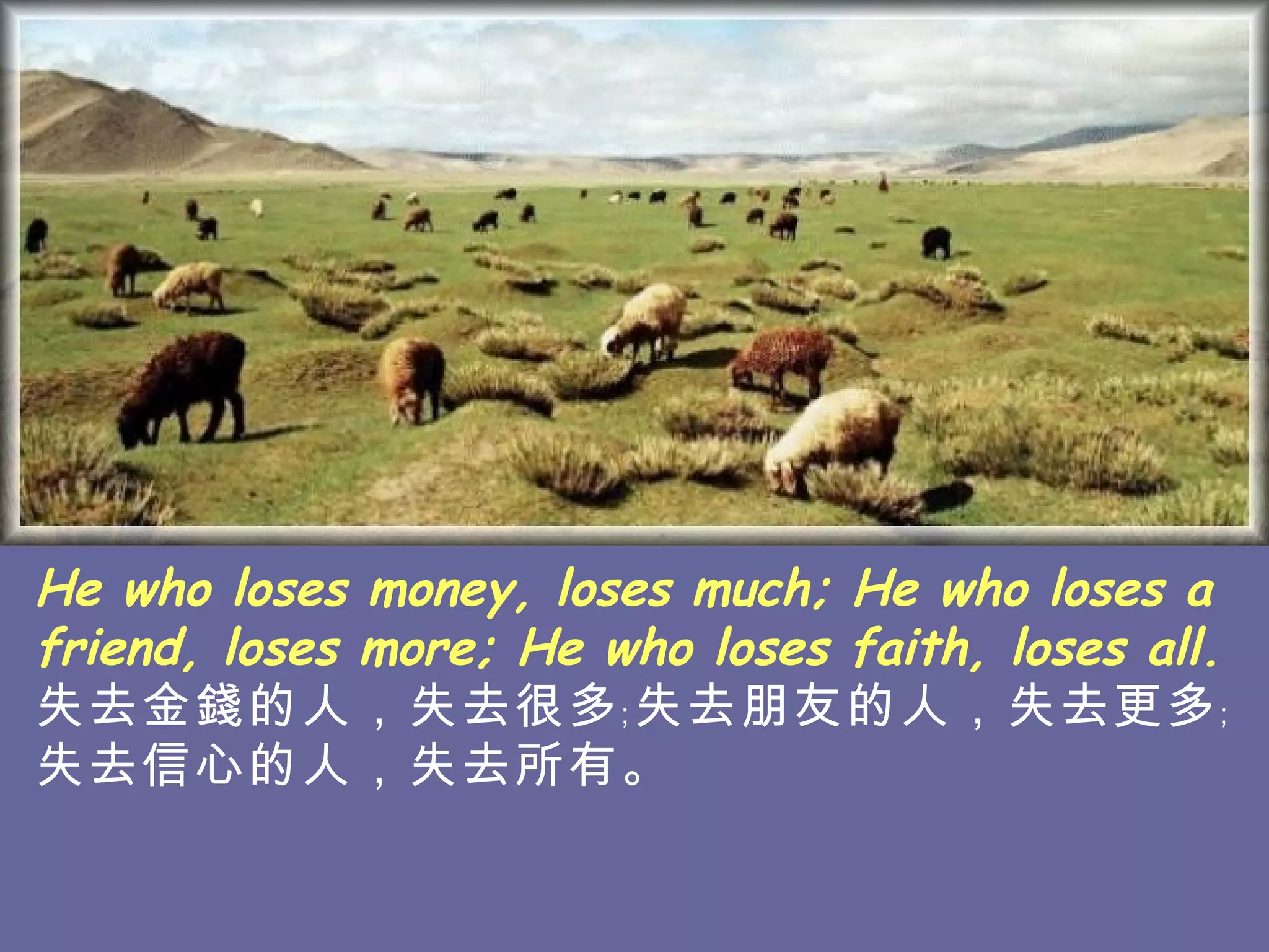 He who loses money, loses much; He who loses a friend, loses more; He who loses faith, loses all. 失去金錢的人，失去很多﹔失去朋友的人，失去 更多﹔失去信心的人，失去所有。   