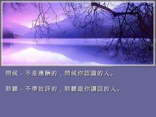 問候－不是應酬的，問候你認識的人。　 　　　　　　　　　　　  聆聽－不帶批評的，聆聽跟你講話的人。   