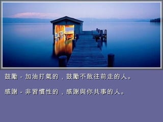 鼓勵－加油打氣的，鼓勵不敢往前走的人。 　 感謝－非習慣性的，感謝與你共事的人。  