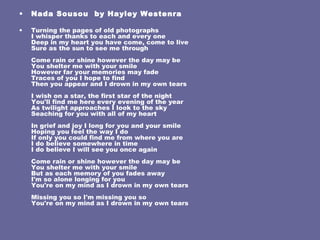 Nada Sousou  by  Hayley Westenra Turning the pages of old photographs I whisper thanks to each and every one Deep in my heart you have come, come to live Sure as the sun to see me through Come rain or shine however the day may be You shelter me with your smile However far your memories may fade Traces of you I hope to find Then you appear and I drown in my own tears I wish on a star, the first star of the night You'll find me here every evening of the year As twilight approaches I look to the sky Seaching for you with all of my heart In grief and joy I long for you and your smile Hoping you feel the way I do If only you could find me from where you are I do believe somewhere in time I do believe I will see you once again Come rain or shine however the day may be You shelter me with your smile But as each memory of you fades away I'm so alone longing for you You're on my mind as I drown in my own tears Missing you so I'm missing you so You're on my mind as I drown in my own tears 
