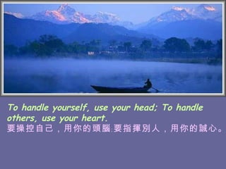 To handle yourself, use your head; To handle others, use your heart. 要操控自己，用你的頭腦﹔要指揮別人，用你的誠心。   