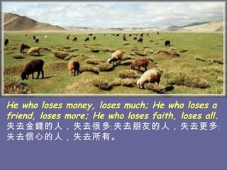 He who loses money, loses much; He who loses a friend, loses more; He who loses faith, loses all. 失去金錢的人，失去很多﹔失去朋友的人，失去 更多﹔失去信心的人，失去所有。   