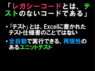 「レガシーコードとは、テ
ストのないコードである」
●
  ｢テスト｣とは、Excelに書かれた
  テスト仕様書のことではない
● 全自動で実行できる、再現性の

  あるユニットテスト
 