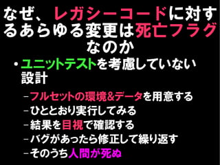 なぜ、レガシーコードに対す
るあらゆる変更は死亡フラグ
     なのか
●
    ユニットテストを考慮していない
    設計
    – フルセットの環境&データを用意する
    – ひととおり実行してみる
    – 結果を目視で確認する
    – バグがあったら修正して繰り返す
    – そのうち人間が死ぬ
 