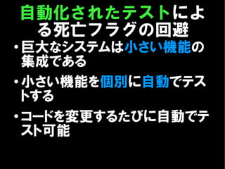 自動化されたテストによ
     る死亡フラグの回避
●
  巨大なシステムは小さい機能の
  集成である
● 小さい機能を個別に自動でテス

  トする
●
  コードを変更するたびに自動でテ
  スト可能
 