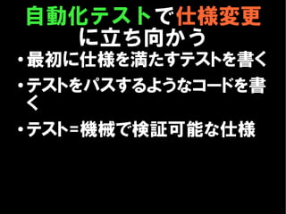 自動化テストで仕様変更
       に立ち向かう
●
  最初に仕様を満たすテストを書く
●
  テストをパスするようなコードを書
  く
● テスト=機械で検証可能な仕様
 