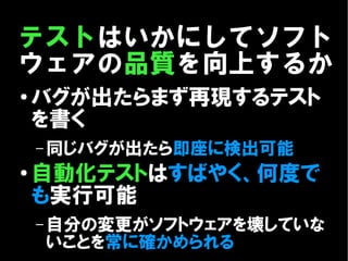 テストはいかにしてソフト
ウェアの品質を向上するか
●
    バグが出たらまず再現するテスト
    を書く
    – 同じバグが出たら即座に検出可能
●   自動化テストはすばやく、何度で
    も実行可能
    – 自分の変更がソフトウェアを壊していな
    いことを常に確かめられる
 
