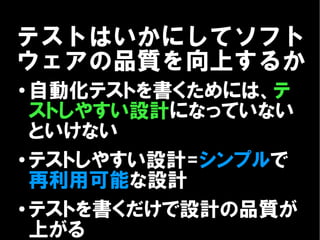 テストはいかにしてソフト
ウェアの品質を向上するか
●
  自動化テストを書くためには、テ
  ストしやすい設計になっていない
  といけない
●
  テストしやすい設計=シンプルで
  再利用可能な設計
● テストを書くだけで設計の品質が

  上がる
 