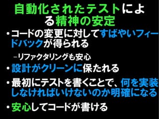 自動化されたテストによ
       る精神の安定
●
    コードの変更に対してすばやいフィー
    ドバックが得られる
    – リファクタリングも安心
● 設計がクリーンに保たれる
● 最初にテストを書くことで、何を実装

  しなければいけないのか明確になる
● 安心してコードが書ける
 