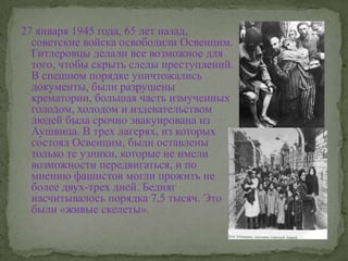 27 января 1945 года, 65 лет назад, советские войска освободили Освенцим. Гитлеровцы делали все возможное для того, чтобы скрыть следы преступлений. В спешном порядке уничтожались документы, были разрушены крематории, большая часть измученных голодом, холодом и издевательством людей была срочно эвакуирована из Аушвица. В трех лагерях, из которых состоял Освенцим, были оставлены только те узники, которые не имели возможности передвигаться, и по мнению фашистов могли прожить не более двух-трех дней. Бедняг насчитывалось порядка 7,5 тысяч. Это были «живые скелеты».