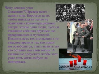 Чему сегодня учит Освенцим??Прежде всего – ценить мир. Бороться за то, чтобы никогда на земле не появлялись концентрационные лагеря, чтобы одни люди, пусть и ставящие себя над другими, не превращались в мучителей. Помнить всех тех кто выжил в то ужасное время и тех кто помог им освободится, чтить память тех кто оставил там свои жизни. А главное не допустить чтобы этот ужас хоть когда-нибудь да повторился.
