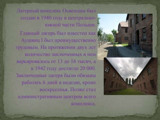 Лагерный комплекс Освенцим был создан в 1940 году в центрально-южной части Польши.Главный лагерь был известен как Аушвиц I был преимущественно трудовым. На протяжении двух лет количество заключенных в нем варьировалось от 13 до 16 тысяч, а к 1942 году достигло 20 000. Заключенные лагеря были обязаны работать 6 дней в неделю, кроме воскресенья. Позже стал административным центром всего комплекса.