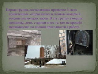 Первая группа, составлявшая примерно ¾ всех привезенных, отправлялась в газовые камеры в течение нескольких часов. В эту группу входили женщины, дети, старики и все те, кто не прошёл медкомиссию по полной пригодности к работе.