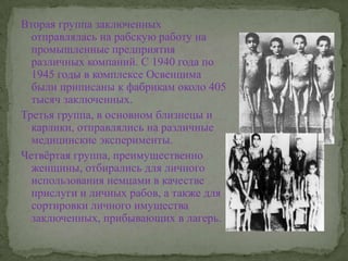 Вторая группа заключенных отправлялась на рабскую работу на промышленные предприятия различных компаний. С 1940 года по 1945 годы в комплексе Освенцима были приписаны к фабрикам около 405 тысяч заключенных. Третья группа, в основном близнецы и карлики, отправлялись на различные медицинские эксперименты.Четвёртая группа, преимущественно женщины, отбирались для личного использования немцами в качестве прислуги и личных рабов, а также для сортировки личного имущества заключенных, прибывающих в лагерь.