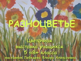 Цветочная  выставка учащихся  5 «В» класса наставник Лебедева Флюра Алексеевна РАЗНОЦВЕТЬЕ 