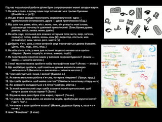 Під час позакласної роботи дітям були запропоновані мовні загадки-жарти.
1. Назвіть слово, в якому один звук позначається трьома буквами.
      (Дзьобати — [дз'].)
2. Які дві букви завжди позначають звукосполучення: одна —
      приголосного й голосного, друга — двох приголосних?(Ї,Щ.)
3. Від слів лак, рама, міль, міст, мова, лин, він утворіть нові слова,
      додавши до початку їх дзвінкий приголосний. (Злак,брама,драма,
      джміль, зміст, змова, млин, дзвін.)
4. Назвіть звук, спільний для кожних чотирьох слів: мати, явір, зв'язок,
      поява [а]; поїзд, район, ясень, юнь [й]; директор, ллється, моє,
      з'єднати [е]; дощ, чесно, речі, щастя [ч].
5. Доберіть п'ять слів, у яких останній звук позначається двома буквами.
      (День, тінь, мідь, сіль, міць.)
6. Назвіть п'ять слів, у яких два останні звуки позначаються однією
      літерою. (Армія, подвір'я, ательє, мамою, події.)
7. Як перетворити простий замок у великий і гарний будинок? (Замок —
      замок — змінити наголос.)
8. 3 якої тканини можна зробити набір географічних карт? (Атлас — атлас.)
9. Що необхідно зробити, щоб повільне діяння висипати швидко
      закінчилось? (Висипати — висипати — змінити наголос.)
10. Чим закінчується і зима, і весна? (Буквою а.)
11. Як написати слово робота п'ятьма, чотирма літерами? (Праця, труд.)
12. Що треба зробити, щоб майка злетіла? (Замінити початкову літеру на ч.)
13. Які алфавіти складаються з 6 літер? (Азбука, абетка.)
14. За який приголосний звук треба сховати інший приголосний, щоб
      почути разом кілька гармат? (Залп.)
15. Від назв яких двох букв стає жарко, гаряче? (Пе-че.)
16. Чи можна із слова доля, не міняючи звуків, зробити дві музичні ноти?
      ("до" і "ля".)
17. Чи можна з кози зробити козака? (Можна, додавши букву к, коза + к =
      козак.)
З теми ―Фонетика‖ (6 клас)
 