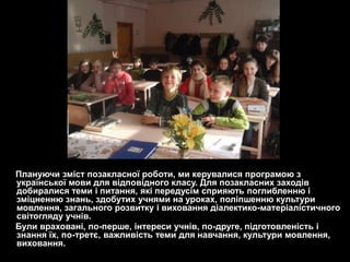 Плануючи зміст позакласної роботи, ми керувалися програмою з
української мови для відповідного класу. Для позакласних заходів
добиралися теми і питання, які передусім сприяють поглибленню і
зміцненню знань, здобутих учнями на уроках, поліпшенню культури
мовлення, загального розвитку і виховання діалектико-матеріалістичного
світогляду учнів.
Були враховані, по-перше, інтереси учнів, по-друге, підготовленість і
знання їх, по-третє, важливість теми для навчання, культури мовлення,
виховання.
 