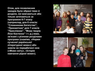 Отож, для позакласних
заходів були обрані теми й
розділи, які вивчаються або
тільки зачіпаються за
програмою 6-7 класу
(наприклад, для 6 класів:
―Словникове багатство‖,
―Прикметник‖,для 7 класів
‖Прислівник‖, ―Мова творів
Ліни Костенко‖ і т. д.),теми,
зв'язані з різними розділами
програми (скажімо, «Норми
сучасної української
літературної мови») або
зовсім не передбачені нею
(«Мови світу», «Історія
навчання рідної мови»).
 