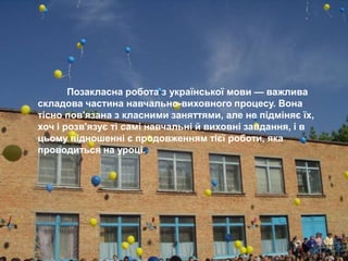 Позакласна робота з української мови — важлива
складова частина навчально-виховного процесу. Вона
тісно пов'язана з класними заняттями, але не підміняє їх,
хоч і розв'язує ті самі навчальні й виховні завдання, і в
цьому відношенні є продовженням тієї роботи, яка
проводиться на уроці.
 