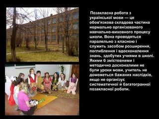 Позакласна робота з
української мови — це
обов'язкова складова частина
нормально організованого
навчально-виховного процесу
школи. Вона проводяться
паралельно з класною і
служить засобом розширення,
поглиблення і вдосконалення
знань, здобутих учнями в школі.
Якими б змістовними і
методично досконалими не
були уроки мови, учитель не
доможеться бажаних наслідків,
якщо не організує
систематичної й багатогранної
позакласної роботи.
 