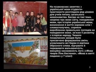 •   На позакласних заняттях з
    української мови студенти-
    практиканти розглядали ряд цікавих
    для учнів питань загального
    мовознавства. Бесіди на такі теми,
    зокрема про мови світу, походження
    мови, про історію української мови,
    виникнення й життя окремих слів і
    словосполучень, сприяли
    виробленню правильних поглядів на
    походження мови, зв'язок її розвитку
    з історією народу. Чимало
    позакласних заходів було
    присвячено формуванню вмінь
    уловлювати всі барви й відтінки
    образного слова, відчувати й
    переживати мальовничість,
    емоційну наснаженість його. («Мова
    творів Ліни Костенко», «Мова в житті
    людини» у 7 класі)



                                   3
 