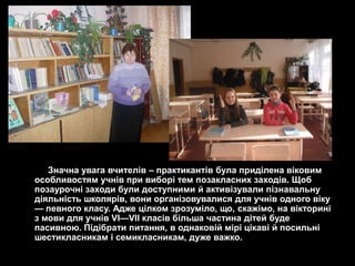 Значна увага вчителів – практикантів була приділена віковим
особливостям учнів при виборі тем позакласних заходів. Щоб
позаурочні заходи були доступними й активізували пізнавальну
діяльність школярів, вони організовувалися для учнів одного віку
— певного класу. Адже цілком зрозуміло, що, скажімо, на вікторині
з мови для учнів VІ—VII класів більша частина дітей буде
пасивною. Підібрати питання, в однаковій мірі цікаві й посильні
шестикласникам і семикласникам, дуже важко.
 