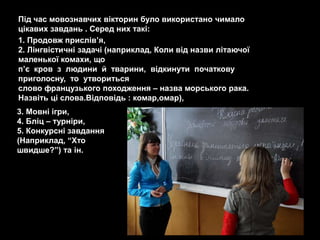 Під час мовознавчих вікторин було використано чимало
цікавих завдань . Серед них такі:
1. Продовж прислів’я,
2. Лінгвістичні задачі (наприклад, Коли від назви літаючої
маленької комахи, що
п’є кров з людини й тварини, відкинути початкову
приголосну, то утвориться
слово французького походження – назва морського рака.
Назвіть ці слова.Відповідь : комар,омар),
3. Мовні ігри,
4. Бліц – турніри,
5. Конкурсні завдання
(Наприклад, ―Хто
швидше?‖) та ін.
 