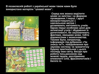В позакласній роботі з української мови також нами було
використано матеріли ―цікавої мови‖.
                                   Серед них можна виділити
                                  цікаві за змістом і за формою
                                  проведення. І перші, і другі
                                  використовуються з
                                  навчальною метою і
                                  розвивають кмітливість учнів.
                                  Однак перші особливо цінні для
                                  активізації учнів і збудження їх
                                  допитливості, бо зацікавлюють
                                  фактами, явищами мови, тобто
                                  відомостями з мовознавства.
                                  Такими була, наприклад,
                                  інформація під рубрикою «Чи
                                  знаєш ти?», повідомлення про
                                  звукову систему чи граматичну
                                  будову оригінальних з цього
                                  погляду мов світу, бесіди про
                                  роботу письменників над
                                  мовою творів, дослідження
                                  етимології слів, фразеологізмів і
                                  багато ін.
 