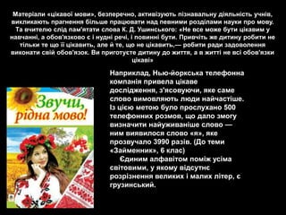 Матеріали «цікавої мови», безперечно, активізують пізнавальну діяльність учнів,
викликають прагнення більше працювати над певними розділами науки про мову.
  Та вчителю слід пам'ятати слова К. Д. Ушинського: «Не все може бути цікавим у
навчанні, а обов'язково є і нудні речі, і повинні бути. Привчіть же дитину робити не
   тільки те що її цікавить, але й те, що не цікавить,— робити ради задоволення
виконати свій обов'язок. Ви приготуєте дитину до життя, а в житті не всі обов'язки
                                         цікаві»

                               Наприклад, Нью-йоркська телефонна
                               компанія привела цікаве
                               дослідження, з'ясовуючи, яке саме
                               слово вимовляють люди найчастіше.
                               Із цією метою було прослухано 500
                               телефонних розмов, що дало змогу
                               визначити найуживаніше слово —
                               ним виявилося слово «я», яке
                               прозвучало 3990 разів. (До теми
                               «Займенник», 6 клас)
                                   Єдиним алфавітом поміж усіма
                               світовими, у якому відсутнє
                               розрізнення великих і малих літер, є
                               грузинський.
 