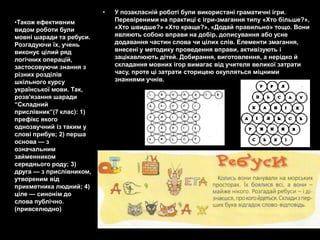 •   У позакласній роботі були використані граматичні ігри.
•Також ефективним             Перевіреними на практиці є ігри-змагання типу «Хто більше?»,
видом роботи були             «Хто швидше?» «Хто краще?», «Додай правильно» тощо. Вони
мовні шаради та ребуси.       являють собою вправи на добір, дописування або усне
Розгадуючи їх, учень          додавання частин слова чи цілих слів. Елементи змагання,
виконує цілий ряд             внесені у методику проведення вправи, активізують і
логічних операцій,            зацікавлюють дітей. Добирання, виготовлення, а нерідко й
застосовуючи знання з         складання мовних ігор вимагає від учителя великої затрати
різних розділів               часу, проте ці затрати сторицею окупляться міцними
шкільного курсу               знаннями учнів.
української мови. Так,
розв'язання шаради
―Складний
прислівник‖(7 клас): 1)
префікс якого
однозвучний із таким у
слові прибув; 2) перша
основа — з
означальним
займенником
середнього роду; 3)
друга — з прислівником,
утвореним від
прикметника людний; 4)
ціле — синонім до
слова публічно.
(привселюдно)
 