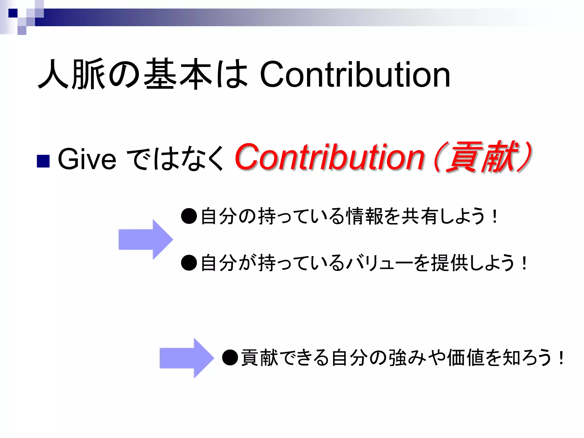 人脈の基本は Contribution

 Give   ではなく Contribution（貢献）
           ●自分の持っている情報を共有しよう！

           ●自分が持っているバリューを提供しよう！



             ●貢献できる自分の強みや価値を知ろう！
 