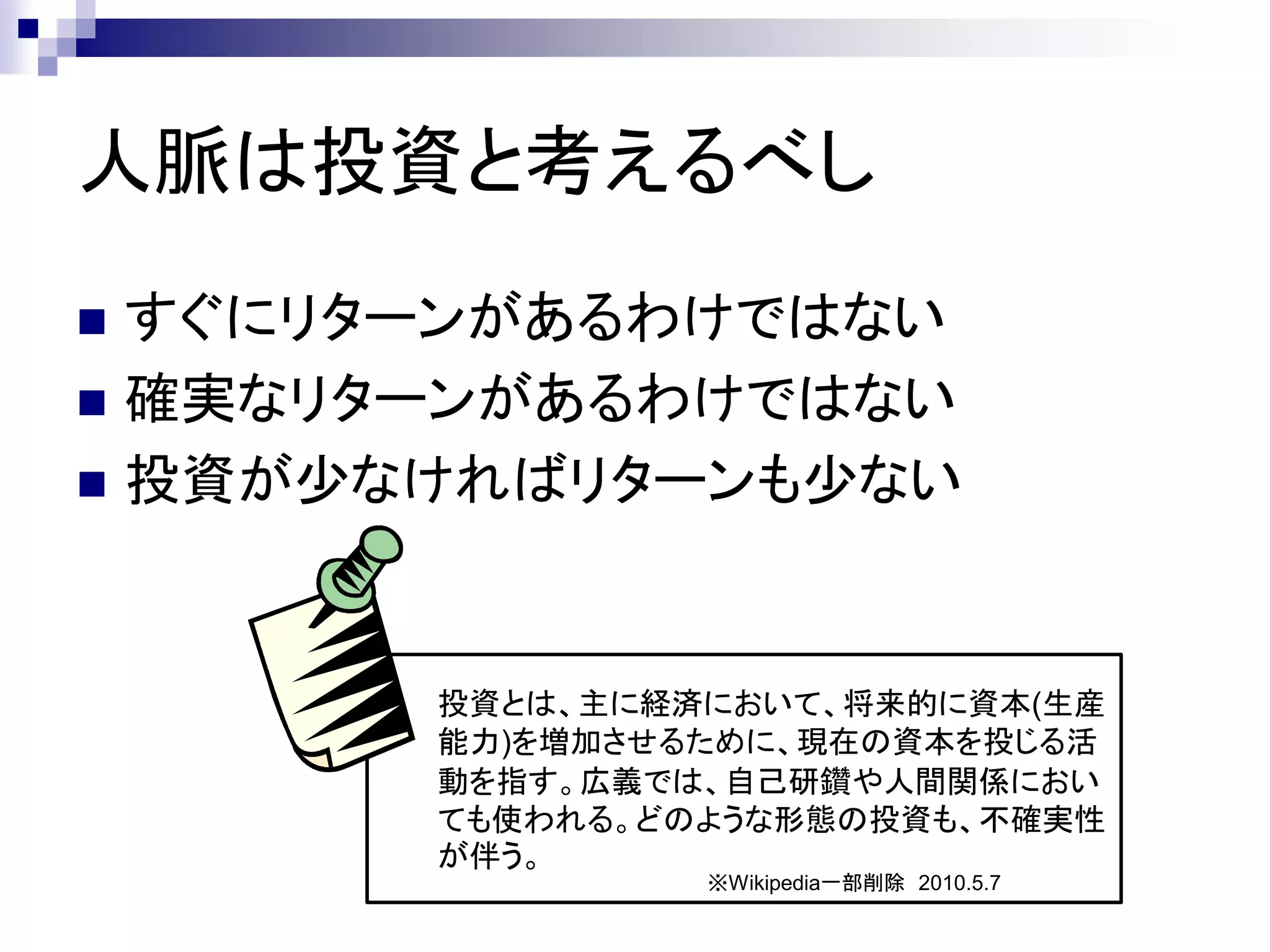 人脈は投資と考えるべし
 すぐにリターンがあるわけではない
 確実なリターンがあるわけではない
 投資が少なければリターンも少ない




       投資とは、主に経済において、将来的に資本(生産
       能力)を増加させるために、現在の資本を投じる活
       動を指す。広義では、自己研鑽や人間関係におい
       ても使われる。どのような形態の投資も、不確実性
       が伴う。
                ※Wikipedia一部削除 2010.5.7
 