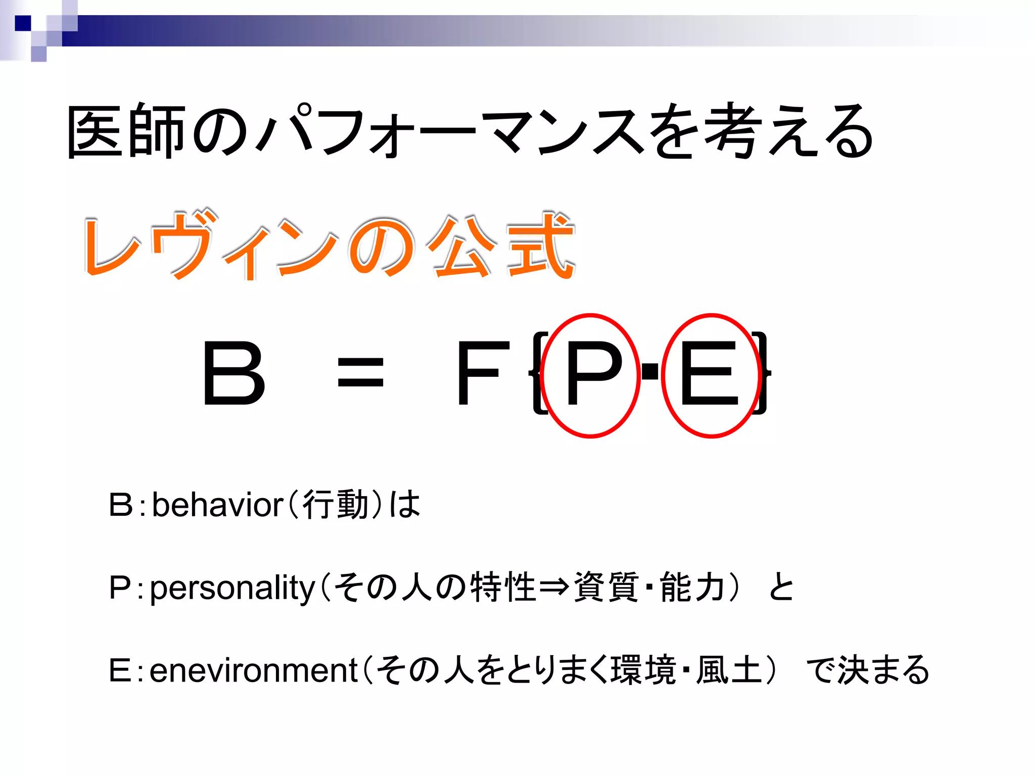 医師のパフォーマンスを考える


    Ｂ = Ｆ｛Ｐ・Ｅ｝
Ｂ：behavior（行動）は

Ｐ：personality（その人の特性⇒資質・能力） と

Ｅ：enevironment（その人をとりまく環境・風土） で決まる
 