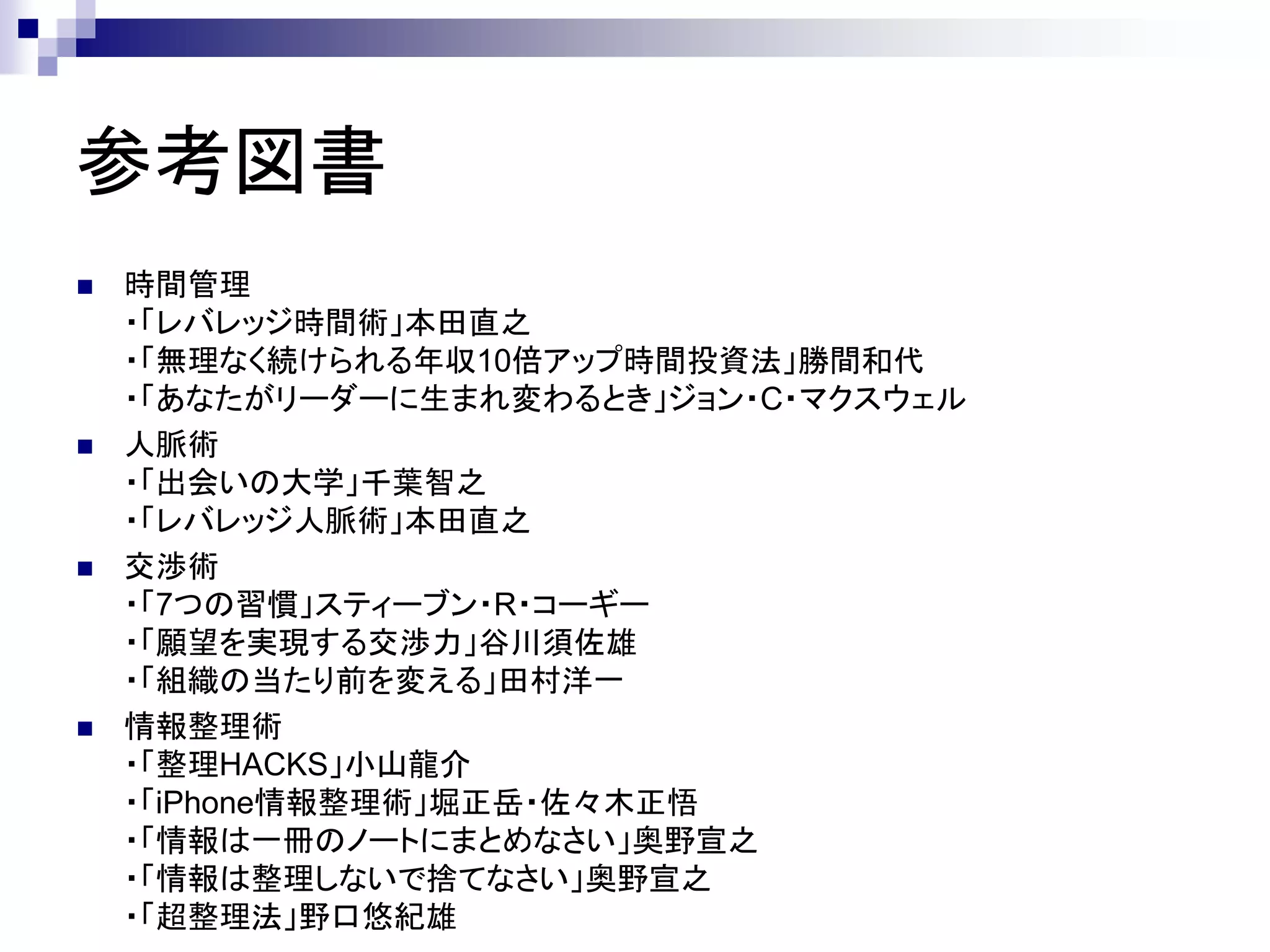 参考図書
   時間管理
    ・「レバレッジ時間術」本田直之
    ・「無理なく続けられる年収10倍アップ時間投資法」勝間和代
    ・「あなたがリーダーに生まれ変わるとき」ジョン・C・マクスウェル
   人脈術
    ・「出会いの大学」千葉智之
    ・「レバレッジ人脈術」本田直之
   交渉術
    ・「7つの習慣」スティーブン・R・コーギー
    ・「願望を実現する交渉力」谷川須佐雄
    ・「組織の当たり前を変える」田村洋一
   情報整理術
    ・「整理HACKS」小山龍介
    ・「iPhone情報整理術」堀正岳・佐々木正悟
    ・「情報は一冊のノートにまとめなさい」奥野宣之
    ・「情報は整理しないで捨てなさい」奥野宣之
    ・「超整理法」野口悠紀雄
 