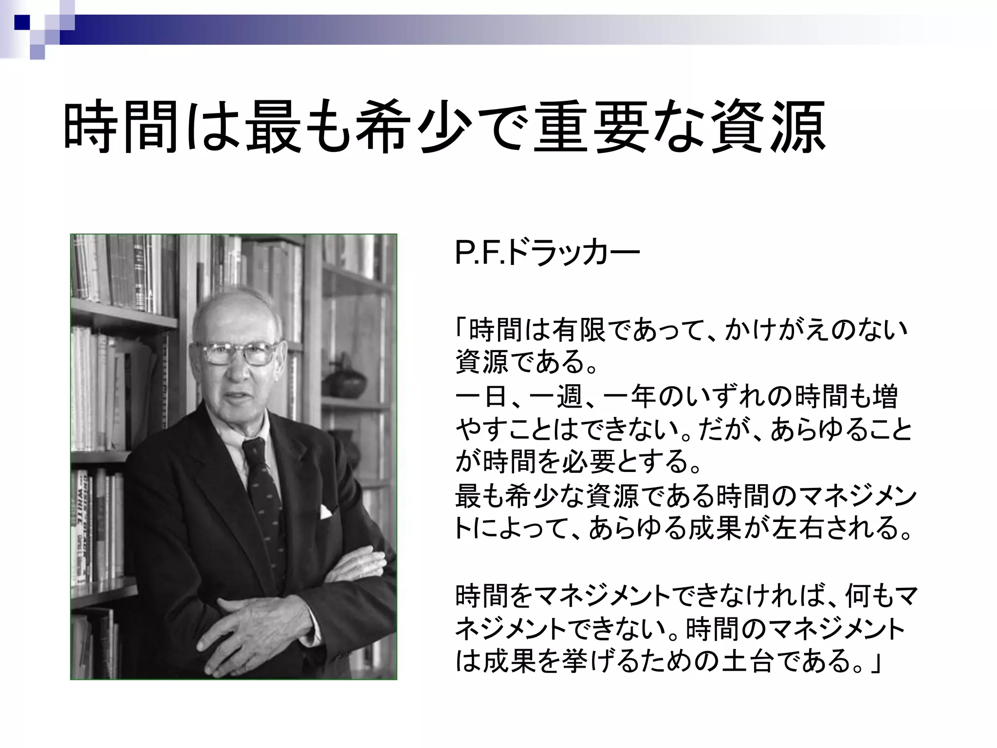 時間は最も希少で重要な資源
      P.F.ドラッカー

      「時間は有限であって、かけがえのない
      資源である。
      一日、一週、一年のいずれの時間も増
      やすことはできない。だが、あらゆること
      が時間を必要とする。
      最も希少な資源である時間のマネジメン
      トによって、あらゆる成果が左右される。

      時間をマネジメントできなければ、何もマ
      ネジメントできない。時間のマネジメント
      は成果を挙げるための土台である。」
 