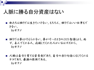 人脈に勝る自分資産はない
   私たちは独りでは生きていけない。もちろん、独りではいい仕事もで
    きない。
     byオクノ

   独りでは夢は叶えられない。夢が叶ったときのことを想像しよう。必
    ず、喜んでくれる人、応援してくれた人がいるはずだから。
     byオクノ

   人脈は自分を育てる栄養剤であり、自分の力を何倍にもしてくれる
    テコであり、最強の保険である。
     byオクノ
 