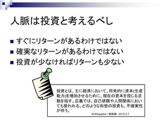 人脈は投資と考えるべし
 すぐにリターンがあるわけではない
 確実なリターンがあるわけではない
 投資が少なければリターンも少ない




       投資とは、主に経済において、将来的に資本(生産
       能力)を増加させるために、現在の資本を投じる活
       動を指す。広義では、自己研鑽や人間関係におい
       ても使われる。どのような形態の投資も、不確実性
       が伴う。
                ※Wikipedia一部削除 2010.5.7
 