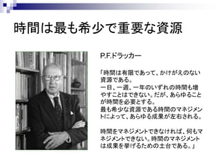 時間は最も希少で重要な資源
      P.F.ドラッカー

      「時間は有限であって、かけがえのない
      資源である。
      一日、一週、一年のいずれの時間も増
      やすことはできない。だが、あらゆること
      が時間を必要とする。
      最も希少な資源である時間のマネジメン
      トによって、あらゆる成果が左右される。

      時間をマネジメントできなければ、何もマ
      ネジメントできない。時間のマネジメント
      は成果を挙げるための土台である。」
 