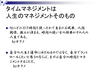 タイムマネジメントは
人生のマネジメントそのもの
   何にどれだけ時間を使ったかで生まれる成果、人間
    関係、強みが決まる。時間の使い方の結果がその人の
    人生である。
     byオクノ

   自分の人生を運命にゆだねるのではなく、自分でコント
    ロールしたいと思うのならば、まずは自分の時間をマネ
    ジメントすることだ。
     byオクノ
 