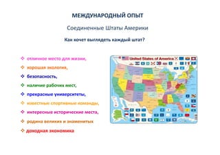 МЕЖДУНАРОДНЫЙ ОПЫТ
                  Соединенные Штаты Америки
                 Как хочет выглядеть каждый штат?  


отличное место для жизни, 
отличное место для жизни,
хорошая экология, 
безопасность, 
безопасность,
наличие рабочих мест, 
прекрасные университеты, 
прекрасные университеты
известные спортивные команды, 
интересные исторические места,
интересные исторические места
родина великих и знаменитых
доходная экономика
доходная экономика
 