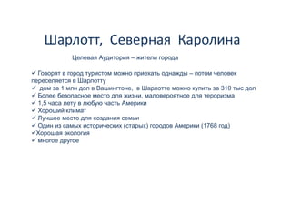 Шарлотт,  Северная  Каролина 
             Целевая А
             Ц       Аудитория – жители города

  Говорят в город туристом можно приехать однажды – потом человек
переселяется в Шарлотту
   дом за 1 млн дол в Вашингтоне, в Шарлотте можно купить за 310 тыс дол
  Более безопасное место для жизни, маловероятное для тероризма
  1,5
  1 5 часа лету в любую часть Америки
  Хороший климат
  Лучшее место для создания семьи
  Один из самых исторических (старых) городов Америки (1768 год)
 Хорошая экология
  многое другое
 