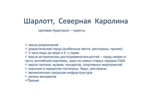 Шарлотт,  Северная  Каролина 
        Целевая А
        Ц       Аудитория – туристы



  масса развлечений
  романтический город (особенные места, рестораны, прочее)
  3 часа езды до моря и 2- к горам
                   р           р
  масса исторических достопримечательностей – город назван в
честь английской королевы, один из самых старых городов США
  масса театров, музеев, концертов, спортивных мероприятий
  хорошие и недорогие гостиницы, бары, рестораны
  великолепная городская инфраструктура
  регион виноделов
 Прочее
 